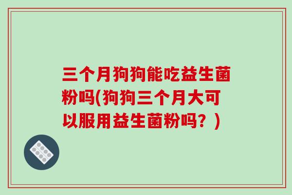 三个月狗狗能吃益生菌粉吗(狗狗三个月大可以服用益生菌粉吗？)