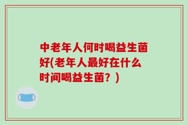 中老年人何时喝益生菌好(老年人好在什么时间喝益生菌?) 中老年人何时喝益生菌好(老年人好在什么时间喝益生菌?)