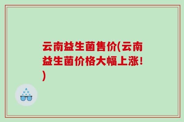 云南益生菌售价(云南益生菌价格大幅上涨!) 云南益生菌售价(云南益生菌价格大幅上涨!)