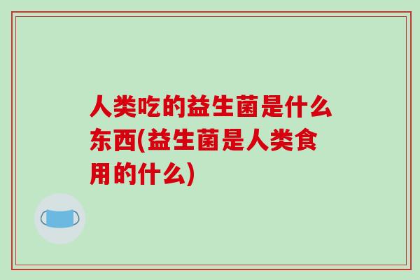 人类吃的益生菌是什么东西(益生菌是人类食用的什么) 人类吃的益生菌是什么东西(益生菌是人类食用的什么)