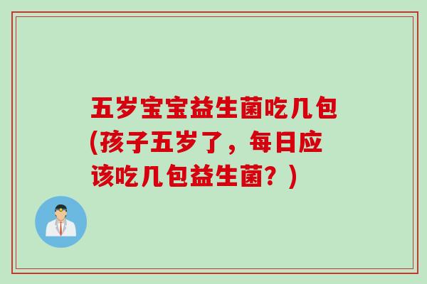 五岁宝宝益生菌吃几包(孩子五岁了，每日应该吃几包益生菌？)