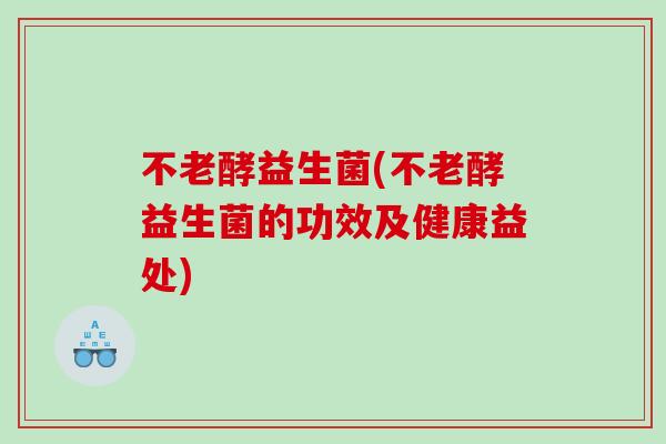 不老酵益生菌(不老酵益生菌的功效及健康益处) 不老酵益生菌(不老酵益生菌的功效及健康益处)