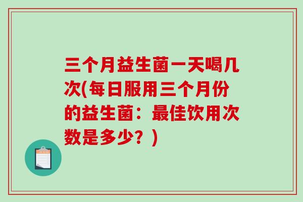 三个月益生菌一天喝几次(每日服用三个月份的益生菌:佳饮用次数是多少?) 三个月益生菌一天喝几次(每日服用三个月份的益生菌:佳饮用次数是多少?)