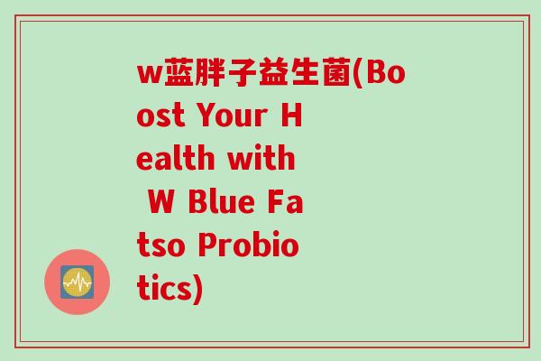 w蓝胖子益生菌(Boost Your Health with W Blue Fatso Probiotics) w蓝胖子益生菌(Boost Your Health with W Blue Fatso Probiotics)