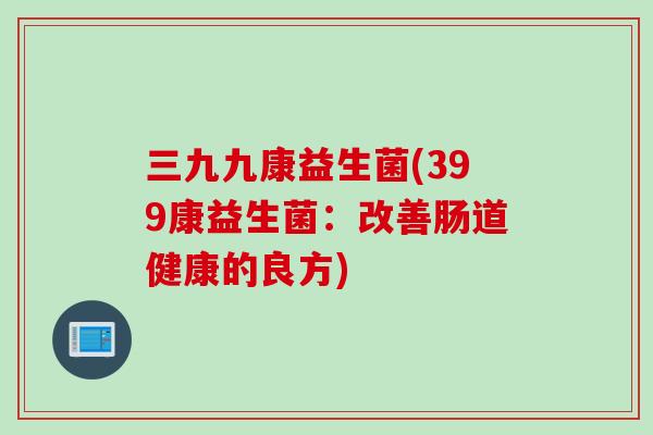 三九九康益生菌(399康益生菌:改善肠道健康的良方) 三九九康益生菌(399康益生菌:改善肠道健康的良方)