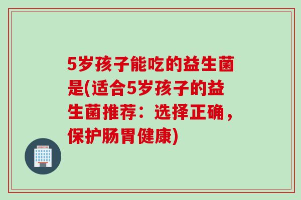 5岁孩子能吃的益生菌是(适合5岁孩子的益生菌推荐:选择正确,保护肠胃健康) 5岁孩子能吃的益生菌是(适合5岁孩子的益生菌推荐:选择正确,保护肠胃健康)