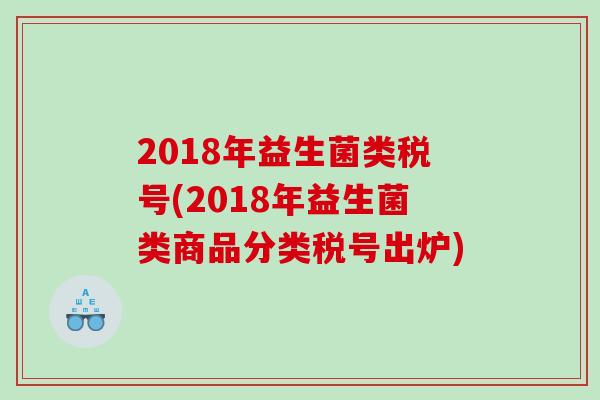 2018年益生菌类税号(2018年益生菌类商品分类税号出炉) 2018年益生菌类税号(2018年益生菌类商品分类税号出炉)