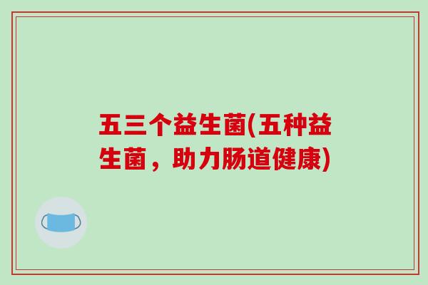 五三个益生菌(五种益生菌,助力肠道健康) 五三个益生菌(五种益生菌,助力肠道健康)