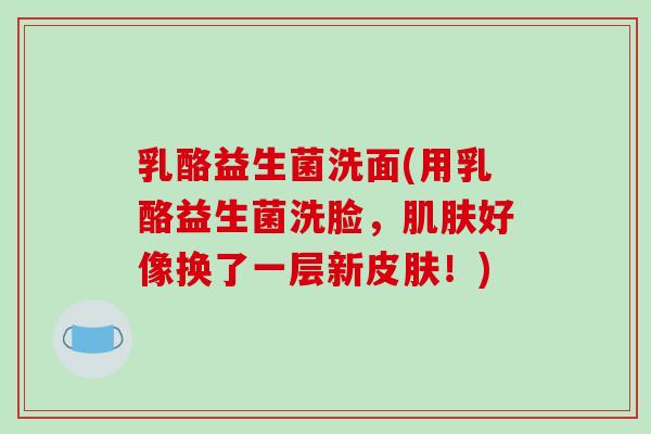 乳酪益生菌洗面(用乳酪益生菌洗脸,好像换了一层新!) 乳酪益生菌洗面(用乳酪益生菌洗脸,好像换了一层新!)