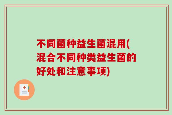 不同菌种益生菌混用(混合不同种类益生菌的好处和注意事项) 不同菌种益生菌混用(混合不同种类益生菌的好处和注意事项)