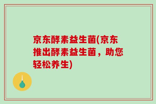 京东酵素益生菌(京东推出酵素益生菌,助您轻松养生) 京东酵素益生菌(京东推出酵素益生菌,助您轻松养生)