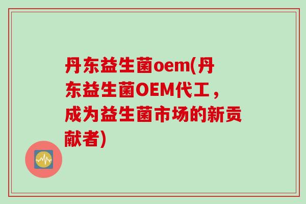丹东益生菌oem(丹东益生菌OEM代工,成为益生菌市场的新贡献者) 丹东益生菌oem(丹东益生菌OEM代工,成为益生菌市场的新贡献者)