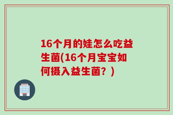 16个月的娃怎么吃益生菌(16个月宝宝如何摄入益生菌?) 16个月的娃怎么吃益生菌(16个月宝宝如何摄入益生菌?)