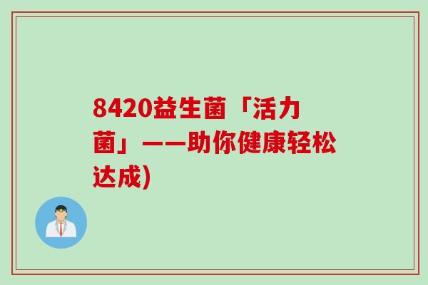 8420益生菌「活力菌」——助你健康轻松达成) 8420益生菌「活力菌」——助你健康轻松达成)