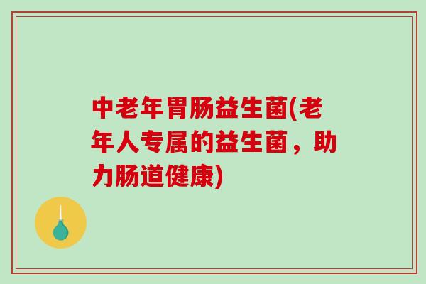 中老年益生菌(老年人专属的益生菌,助力肠道健康) 中老年益生菌(老年人专属的益生菌,助力肠道健康)