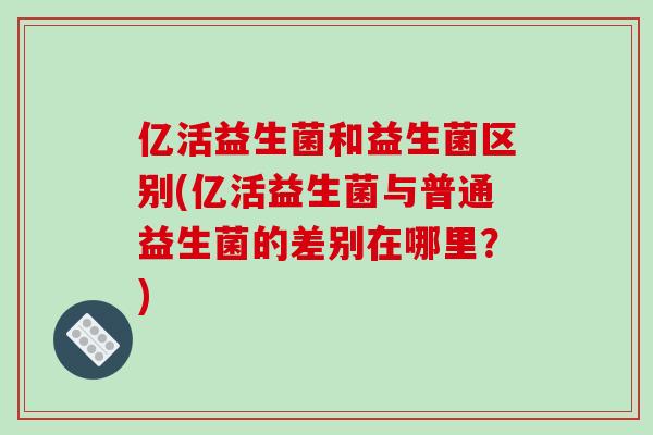 亿活益生菌和益生菌区别(亿活益生菌与普通益生菌的差别在哪里?) 亿活益生菌和益生菌区别(亿活益生菌与普通益生菌的差别在哪里?)