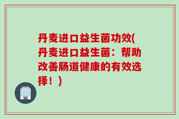丹麦进口益生菌功效(丹麦进口益生菌：帮助改善肠道健康的有效选择！)