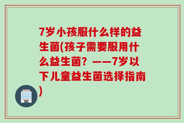 7岁小孩服什么样的益生菌(孩子需要服用什么益生菌?——7岁以下儿童益生菌选择指南) 7岁小孩服什么样的益生菌(孩子需要服用什么益生菌?——7岁以下儿童益生菌选择指南)