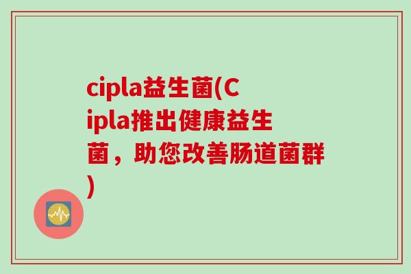 cipla益生菌(Cipla推出健康益生菌,助您改善肠道菌群) cipla益生菌(Cipla推出健康益生菌,助您改善肠道菌群)