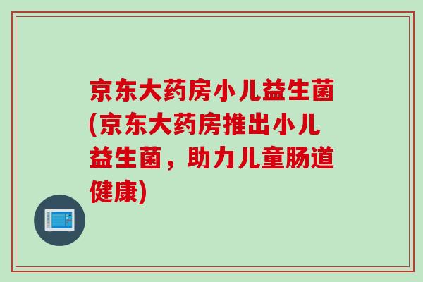 京东大药房小儿益生菌(京东大药房推出小儿益生菌，助力儿童肠道健康)