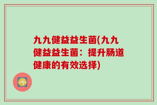 九九健益益生菌(九九健益益生菌:提升肠道健康的有效选择) 九九健益益生菌(九九健益益生菌:提升肠道健康的有效选择)