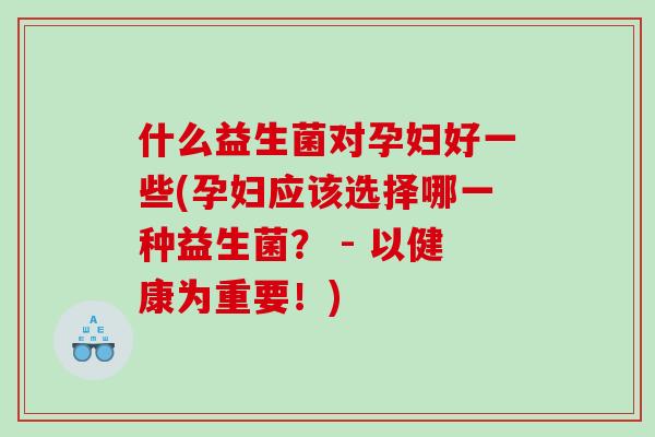 什么益生菌对孕妇好一些(孕妇应该选择哪一种益生菌？ - 以健康为重要！)