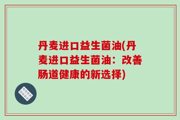 丹麦进口益生菌油(丹麦进口益生菌油:改善肠道健康的新选择) 丹麦进口益生菌油(丹麦进口益生菌油:改善肠道健康的新选择)