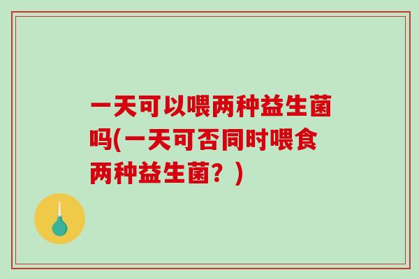 一天可以喂两种益生菌吗(一天可否同时喂食两种益生菌?) 一天可以喂两种益生菌吗(一天可否同时喂食两种益生菌?)