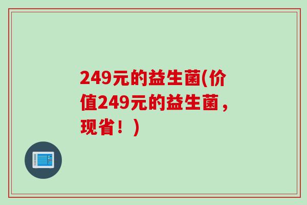 249元的益生菌(价值249元的益生菌,现省!) 249元的益生菌(价值249元的益生菌,现省!)