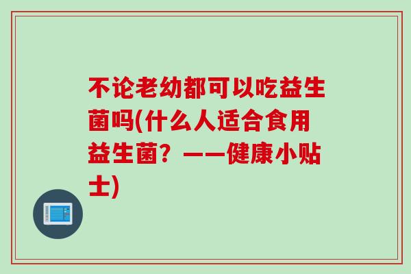 不论老幼都可以吃益生菌吗(什么人适合食用益生菌？——健康小贴士)