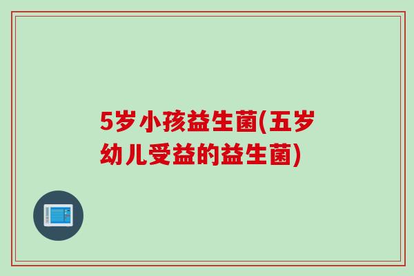 5岁小孩益生菌(五岁幼儿受益的益生菌)