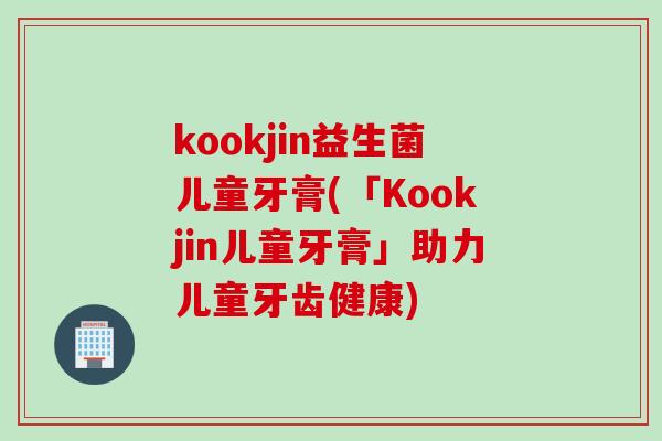 kookjin益生菌儿童牙膏(「Kookjin儿童牙膏」助力儿童牙齿健康) kookjin益生菌儿童牙膏(「Kookjin儿童牙膏」助力儿童牙齿健康)