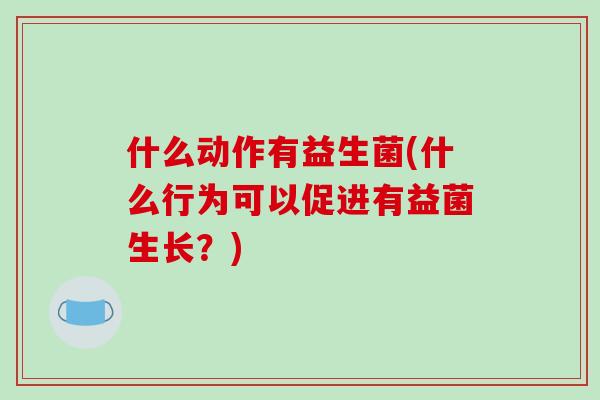 什么动作有益生菌(什么行为可以促进有益菌生长?) 什么动作有益生菌(什么行为可以促进有益菌生长?)