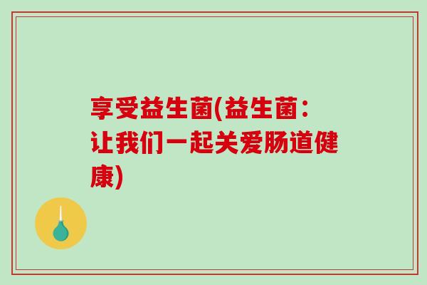 享受益生菌(益生菌：让我们一起关爱肠道健康)