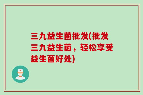 三九益生菌批发(批发三九益生菌,轻松享受益生菌好处) 三九益生菌批发(批发三九益生菌,轻松享受益生菌好处)