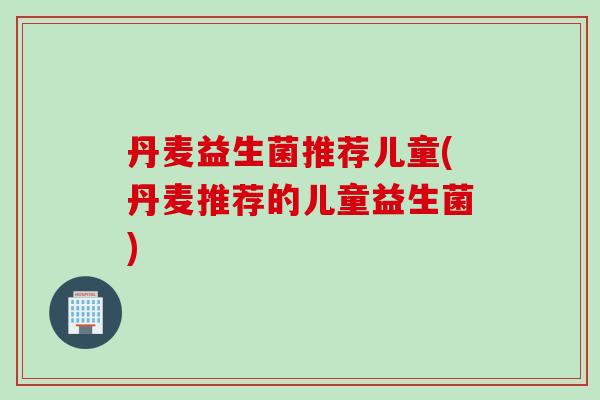丹麦益生菌推荐儿童(丹麦推荐的儿童益生菌) 丹麦益生菌推荐儿童(丹麦推荐的儿童益生菌)
