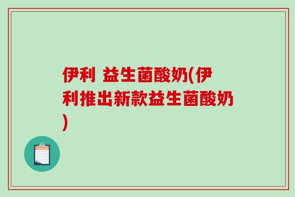 伊利 益生菌酸奶(伊利推出新款益生菌酸奶)