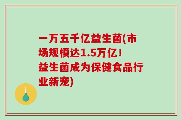 一万五千亿益生菌(市场规模达1.5万亿！益生菌成为保健食品行业新宠)