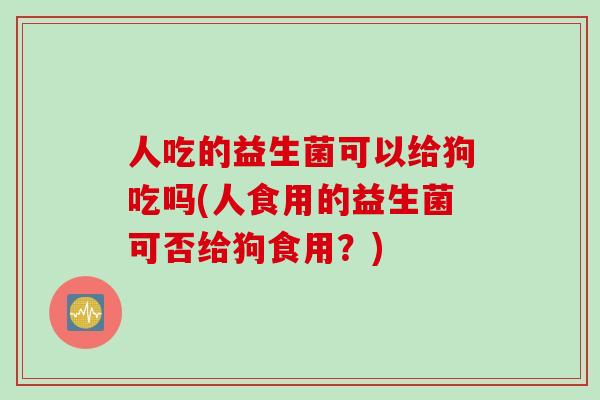 人吃的益生菌可以给狗吃吗(人食用的益生菌可否给狗食用？)