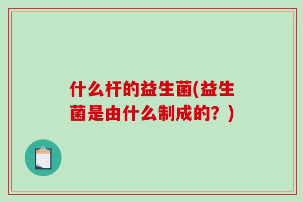 什么杆的益生菌(益生菌是由什么制成的？)
