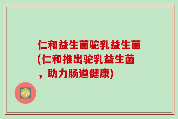仁和益生菌驼乳益生菌(仁和推出驼乳益生菌,助力肠道健康) 仁和益生菌驼乳益生菌(仁和推出驼乳益生菌,助力肠道健康)
