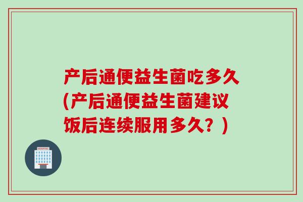 产后通便益生菌吃多久(产后通便益生菌建议饭后连续服用多久？)