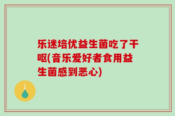 乐迷培优益生菌吃了干呕(音乐爱好者食用益生菌感到恶心) 乐迷培优益生菌吃了干呕(音乐爱好者食用益生菌感到恶心)