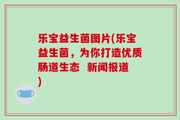 乐宝益生菌图片(乐宝益生菌,为你打造优质肠道生态 新闻报道) 乐宝益生菌图片(乐宝益生菌,为你打造优质肠道生态 新闻报道)