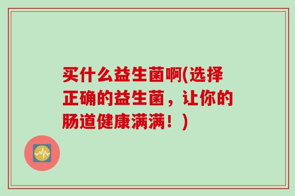 买什么益生菌啊(选择正确的益生菌,让你的肠道健康满满!) 买什么益生菌啊(选择正确的益生菌,让你的肠道健康满满!)