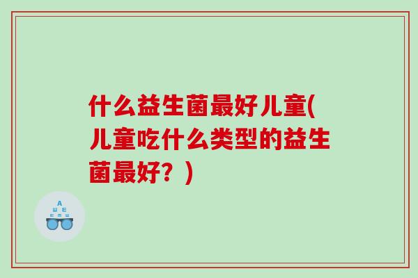 什么益生菌好儿童(儿童吃什么类型的益生菌好?) 什么益生菌好儿童(儿童吃什么类型的益生菌好?)