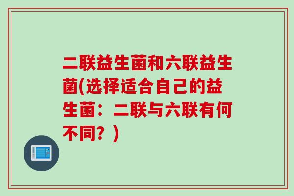 二联益生菌和六联益生菌(选择适合自己的益生菌:二联与六联有何不同?) 二联益生菌和六联益生菌(选择适合自己的益生菌:二联与六联有何不同?)