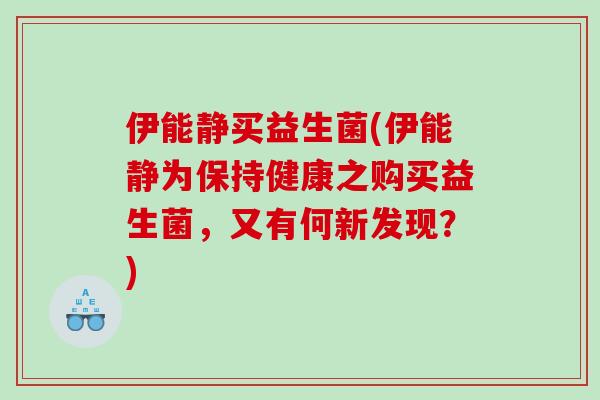 伊能静买益生菌(伊能静为保持健康之购买益生菌，又有何新发现？)