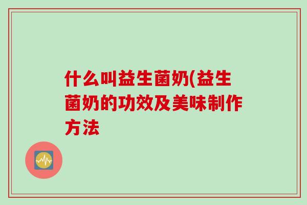 什么叫益生菌奶(益生菌奶的功效及美味制作方法 什么叫益生菌奶(益生菌奶的功效及美味制作方法