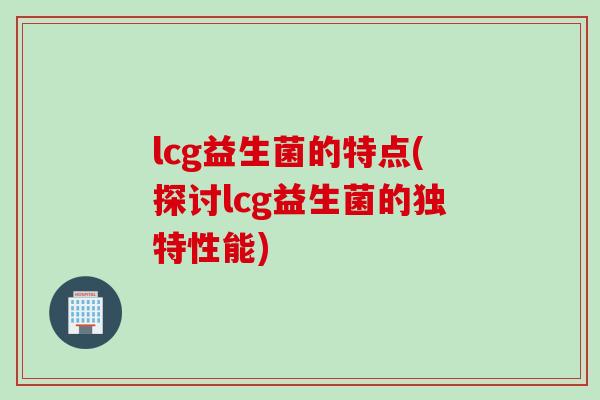 lcg益生菌的特点(探讨lcg益生菌的独特性能)